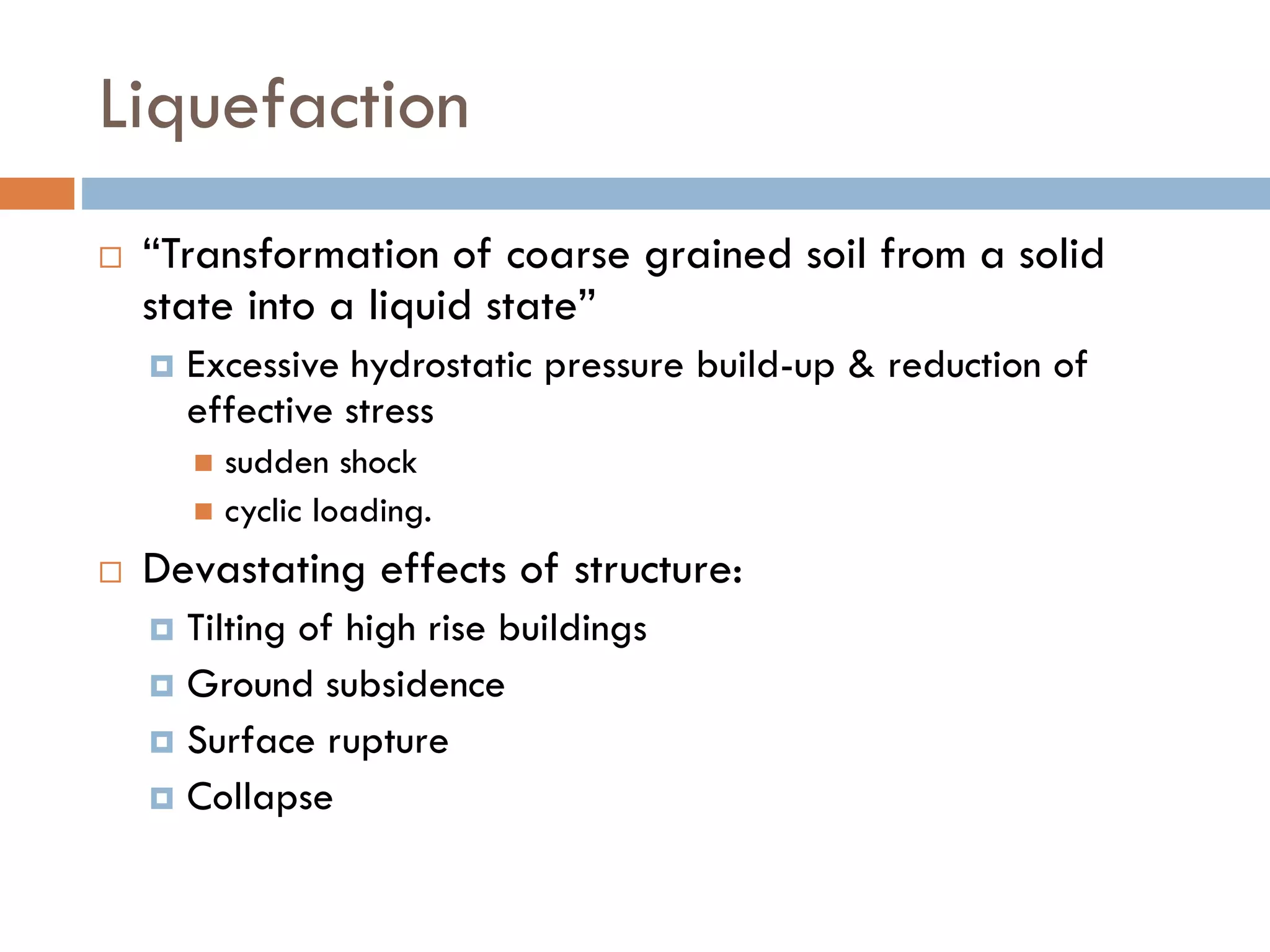 Liquefaction
 “Transformation of coarse grained soil from a solid
state into a liquid state”
 Excessive hydrostatic pressure build-up & reduction of
effective stress
 sudden shock
 cyclic loading.
 Devastating effects of structure:
 Tilting of high rise buildings
 Ground subsidence
 Surface rupture
 Collapse
 