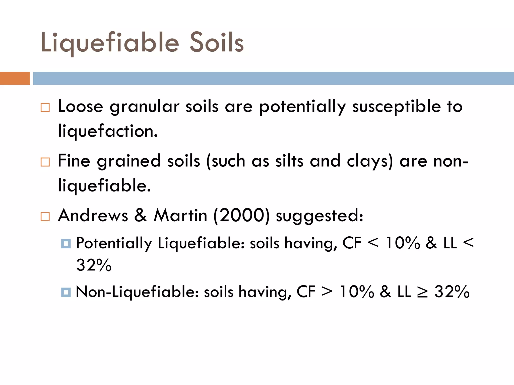 Liquefiable Soils
 Loose granular soils are potentially susceptible to
liquefaction.
 Fine grained soils (such as silts and clays) are non-
liquefiable.
 Andrews & Martin (2000) suggested:
 Potentially Liquefiable: soils having, CF < 10% & LL <
32%
 Non-Liquefiable: soils having, CF > 10% & LL ≥ 32%
 