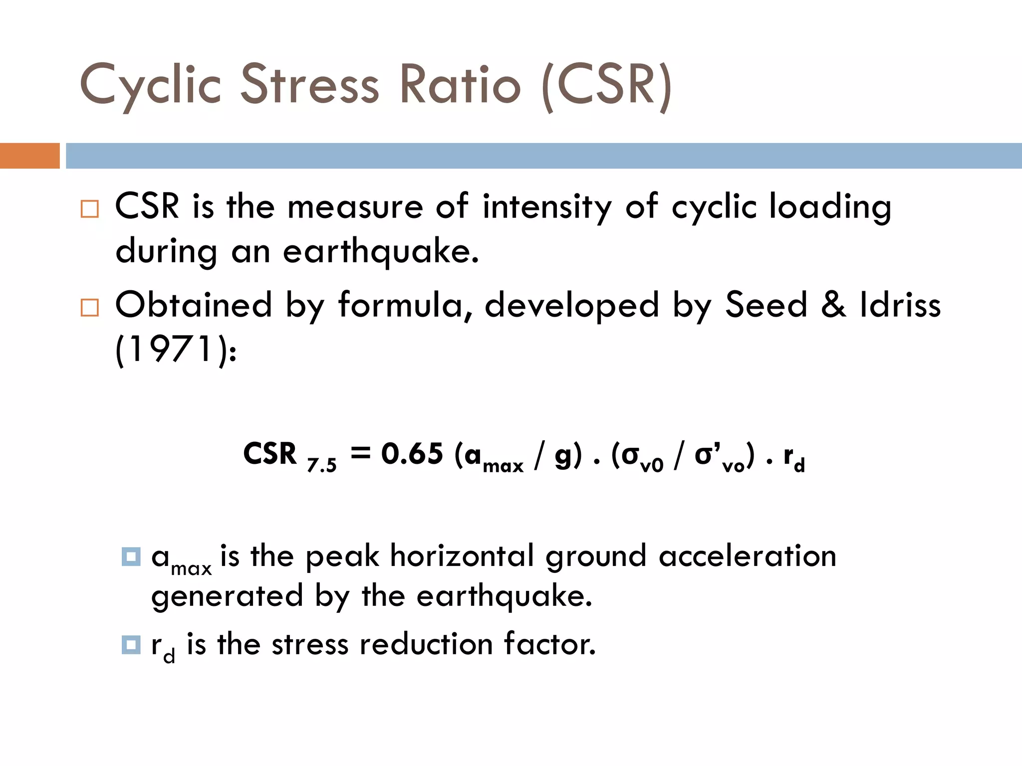 Cyclic Stress Ratio (CSR)
 CSR is the measure of intensity of cyclic loading
during an earthquake.
 Obtained by formula, developed by Seed & Idriss
(1971):
CSR 7.5 = 0.65 (amax / g) . (σv0 / σ’vo) . rd
 amax is the peak horizontal ground acceleration
generated by the earthquake.
 rd is the stress reduction factor.
 