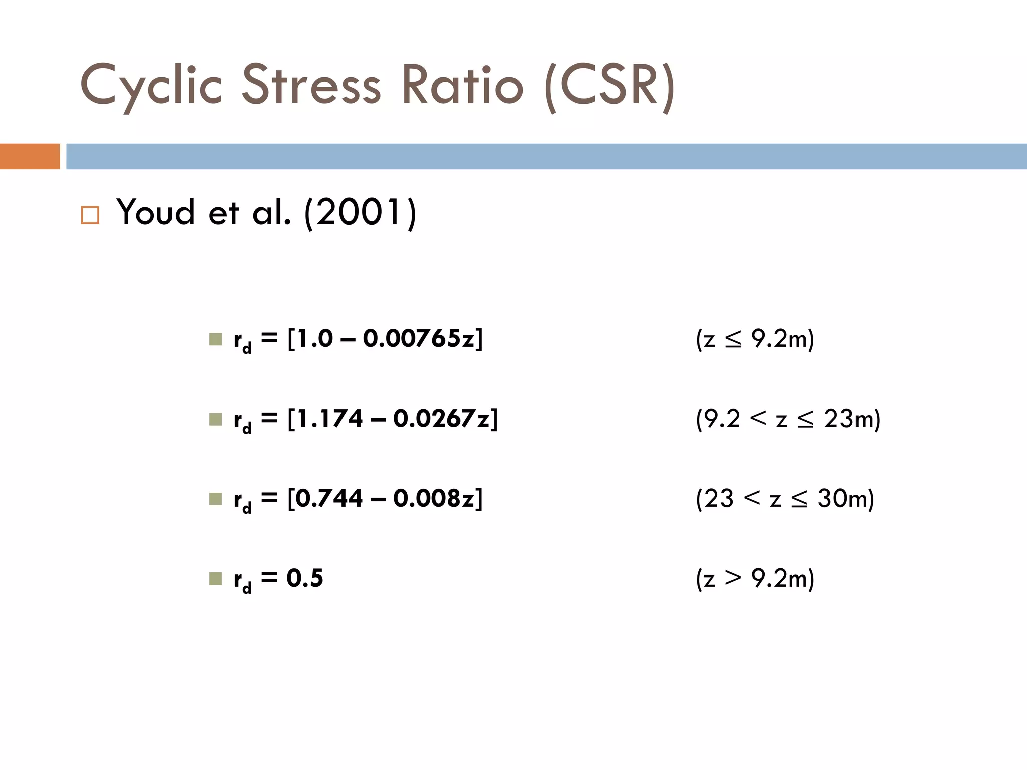 Cyclic Stress Ratio (CSR)
 Youd et al. (2001)
 rd = [1.0 – 0.00765z] (z ≤ 9.2m)
 rd = [1.174 – 0.0267z] (9.2 < z ≤ 23m)
 rd = [0.744 – 0.008z] (23 < z ≤ 30m)
 rd = 0.5 (z > 9.2m)
 