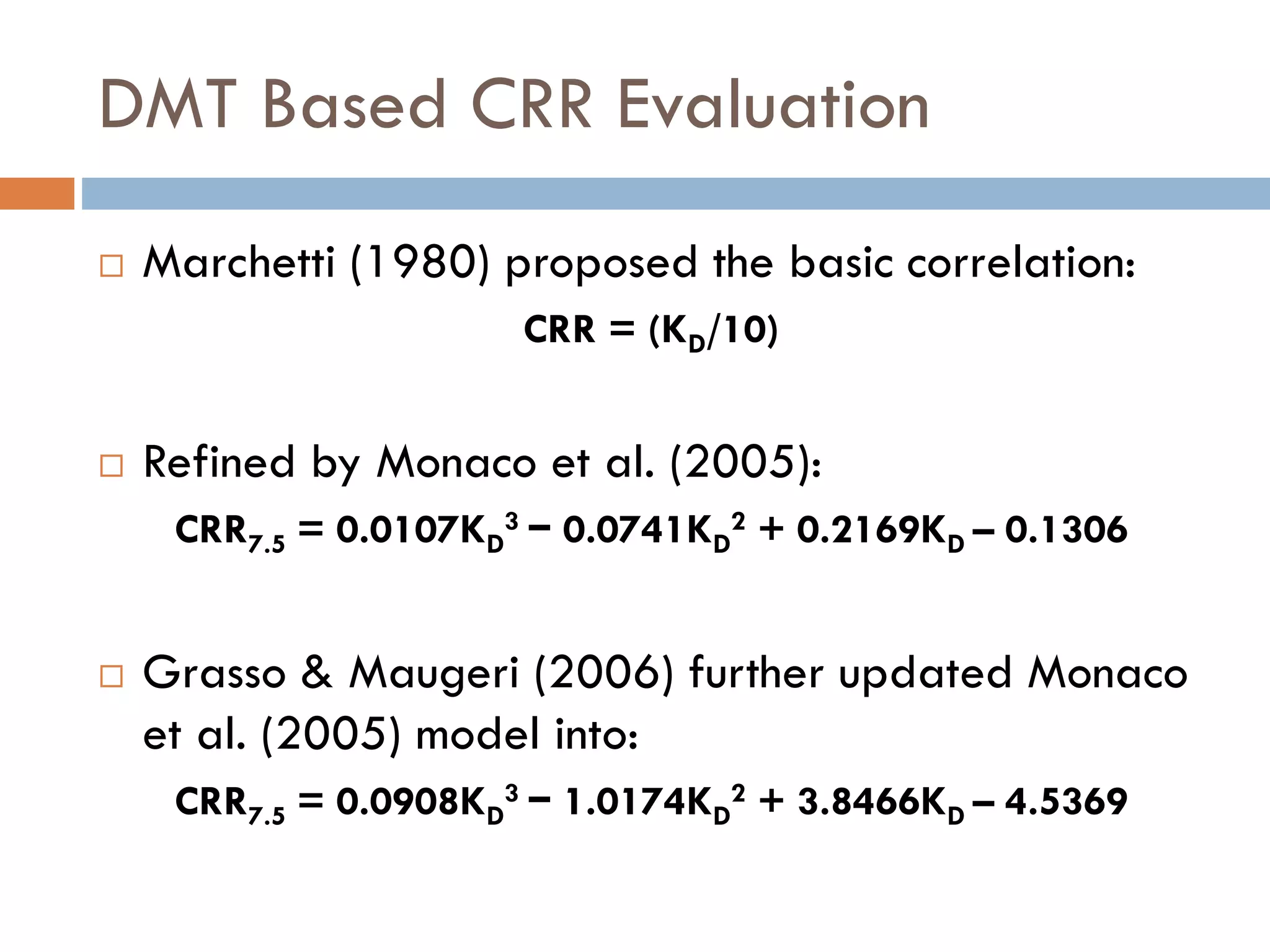 DMT Based CRR Evaluation
 Marchetti (1980) proposed the basic correlation:
CRR = (KD/10)
 Refined by Monaco et al. (2005):
CRR7.5 = 0.0107KD
3 − 0.0741KD
2 + 0.2169KD – 0.1306
 Grasso & Maugeri (2006) further updated Monaco
et al. (2005) model into:
CRR7.5 = 0.0908KD
3 − 1.0174KD
2 + 3.8466KD – 4.5369
 