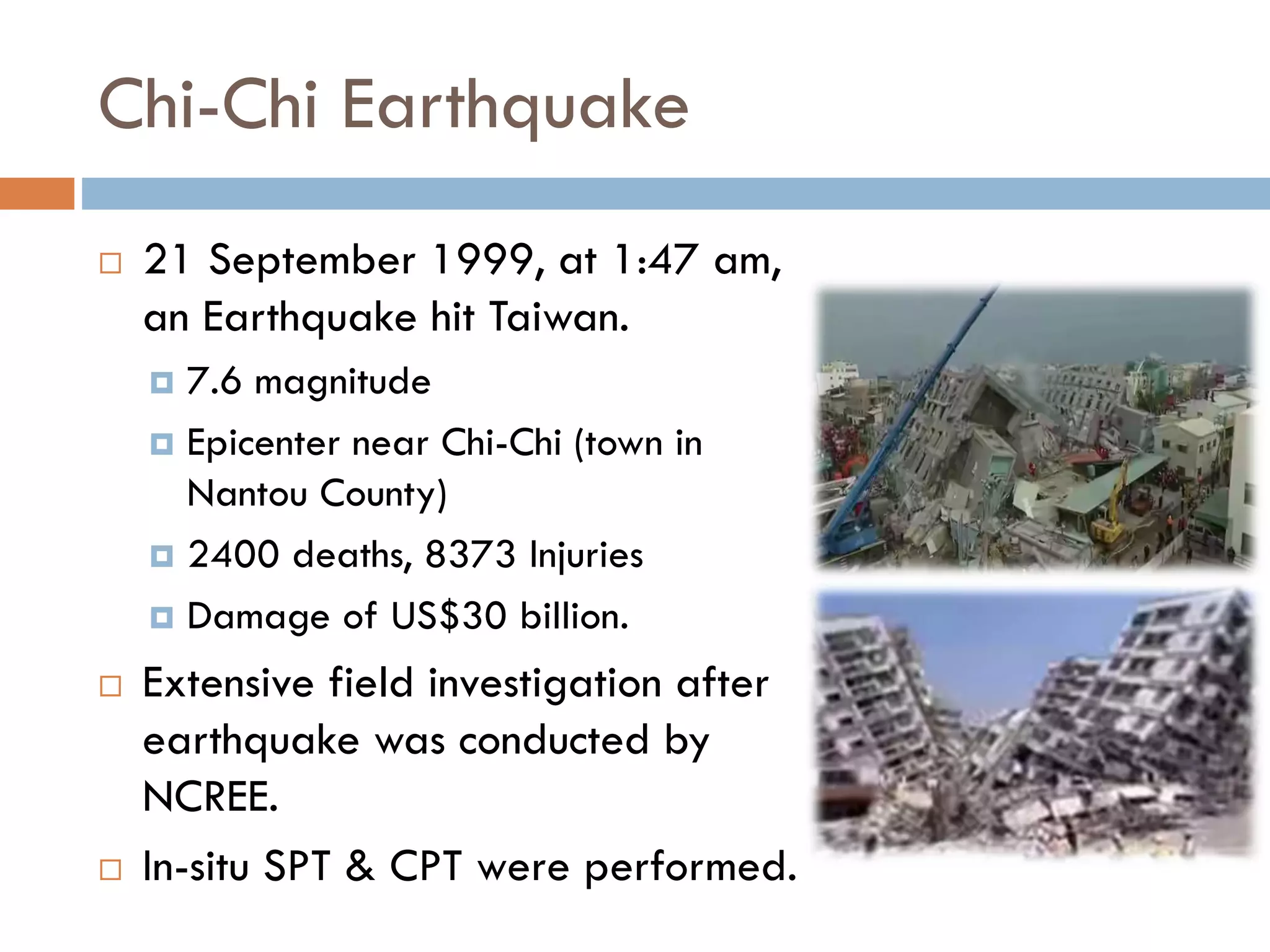 Chi-Chi Earthquake
 21 September 1999, at 1:47 am,
an Earthquake hit Taiwan.
 7.6 magnitude
 Epicenter near Chi-Chi (town in
Nantou County)
 2400 deaths, 8373 Injuries
 Damage of US$30 billion.
 Extensive field investigation after
earthquake was conducted by
NCREE.
 In-situ SPT & CPT were performed.
 