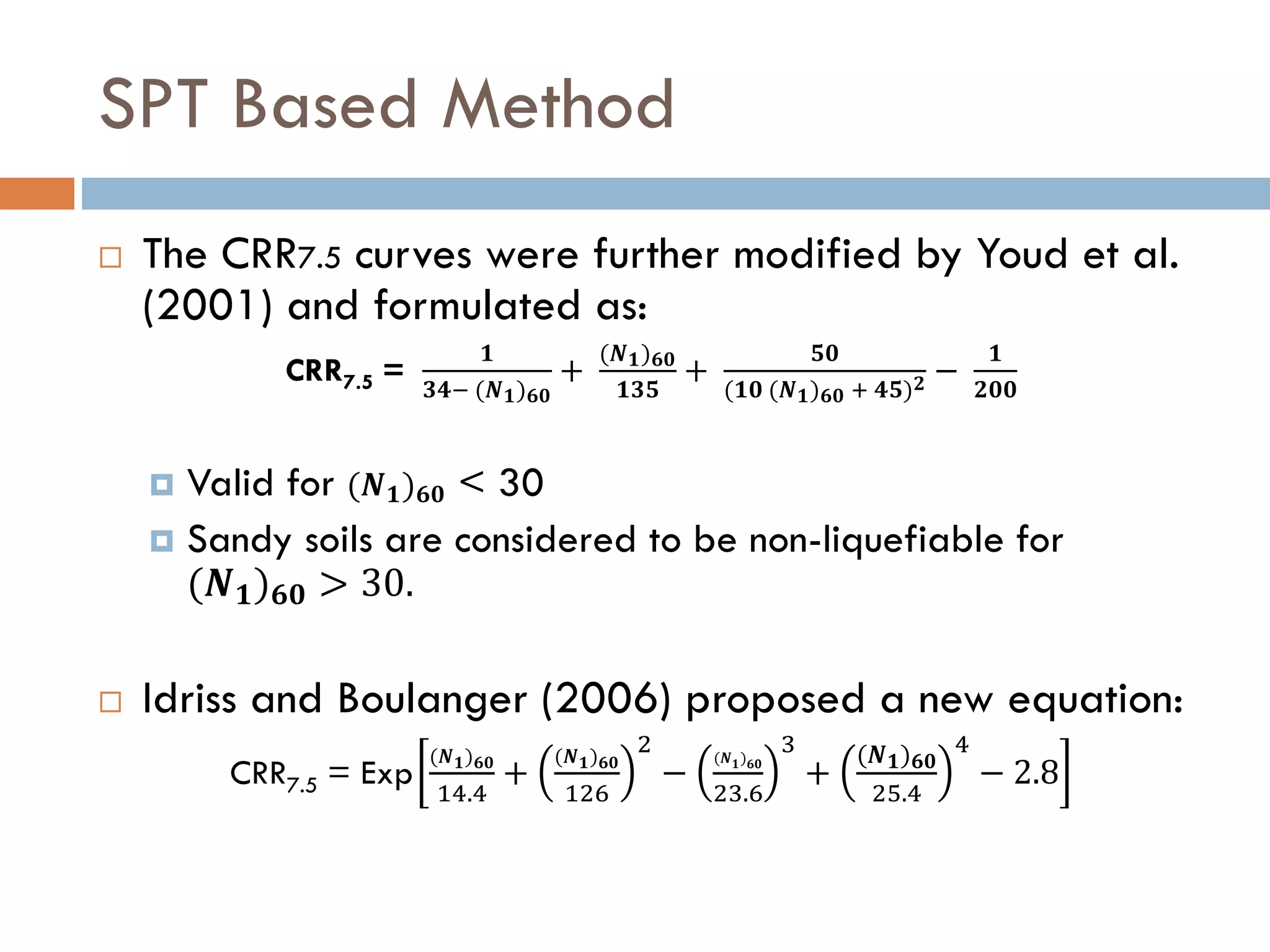 SPT Based Method
 The CRR7.5 curves were further modified by Youd et al.
(2001) and formulated as:
CRR7.5 =
𝟏
𝟑𝟒− (𝑵 𝟏) 𝟔𝟎
+
(𝑵 𝟏) 𝟔𝟎
𝟏𝟑𝟓
+
𝟓𝟎
(𝟏𝟎 (𝑵 𝟏) 𝟔𝟎 + 𝟒𝟓) 𝟐 −
𝟏
𝟐𝟎𝟎
 Valid for (𝑵 𝟏) 𝟔𝟎 < 30
 Sandy soils are considered to be non-liquefiable for
(𝑵 𝟏) 𝟔𝟎 > 30.
 Idriss and Boulanger (2006) proposed a new equation:
CRR7.5 = Exp
(𝑵 𝟏) 𝟔𝟎
14.4
+
(𝑵 𝟏) 𝟔𝟎
126
2
−
(𝑵 𝟏) 𝟔𝟎
23.6
3
+
(𝑵 𝟏) 𝟔𝟎
25.4
4
− 2.8
 
