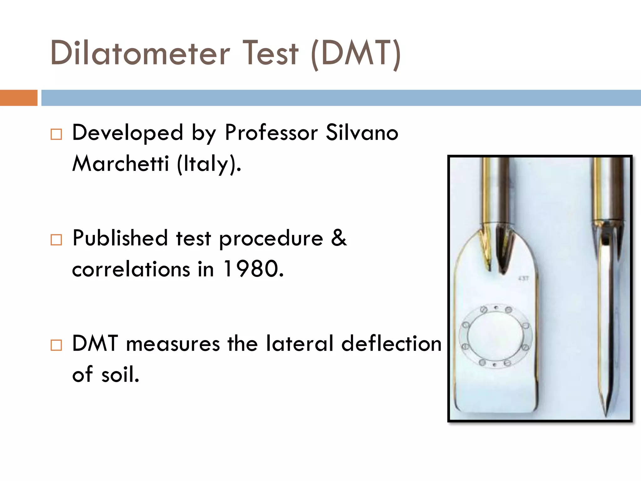 Dilatometer Test (DMT)
 Developed by Professor Silvano
Marchetti (Italy).
 Published test procedure &
correlations in 1980.
 DMT measures the lateral deflection
of soil.
 