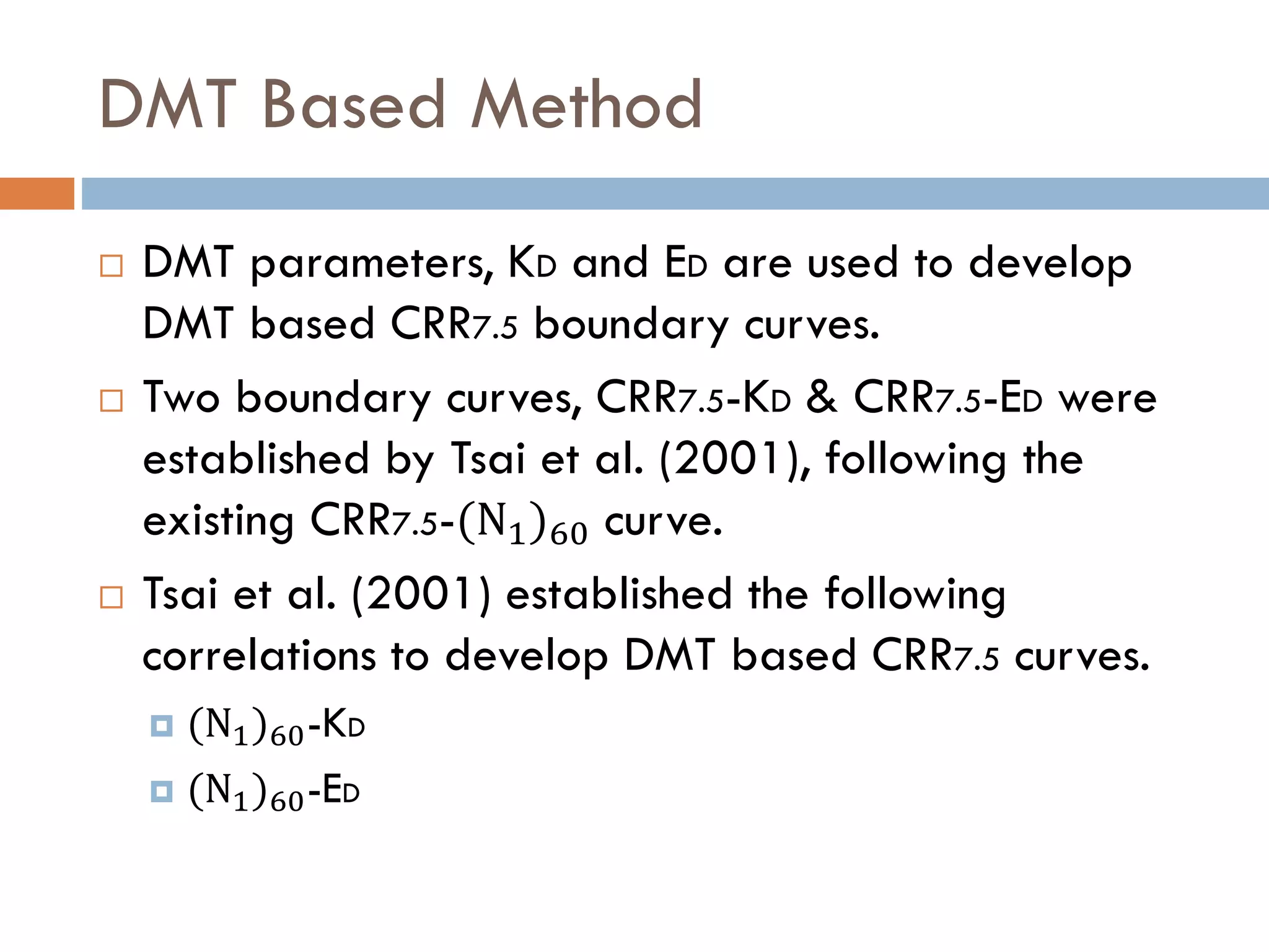 DMT Based Method
 DMT parameters, KD and ED are used to develop
DMT based CRR7.5 boundary curves.
 Two boundary curves, CRR7.5-KD & CRR7.5-ED were
established by Tsai et al. (2001), following the
existing CRR7.5-(N1)60 curve.
 Tsai et al. (2001) established the following
correlations to develop DMT based CRR7.5 curves.
 (N1)60-KD
 (N1)60-ED
 