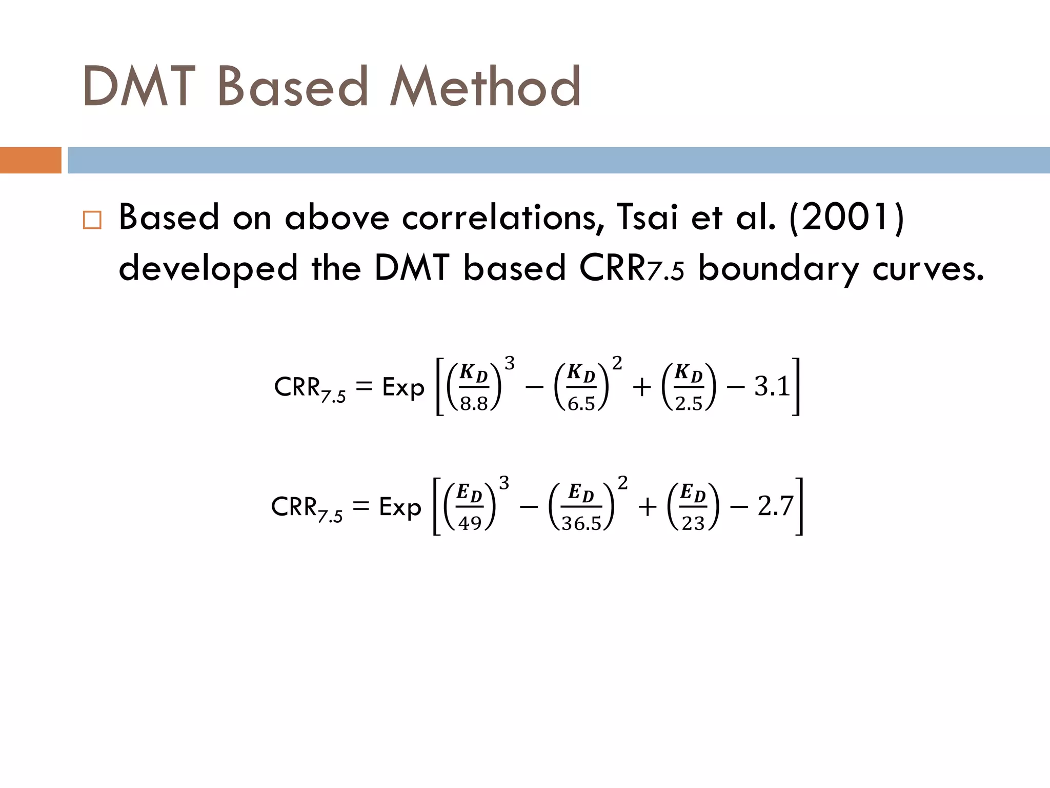 DMT Based Method
 Based on above correlations, Tsai et al. (2001)
developed the DMT based CRR7.5 boundary curves.
CRR7.5 = Exp
𝑲 𝑫
8.8
3
−
𝑲 𝑫
6.5
2
+
𝑲 𝑫
2.5
− 3.1
CRR7.5 = Exp
𝑬 𝑫
49
3
−
𝑬 𝑫
36.5
2
+
𝑬 𝑫
23
− 2.7
 