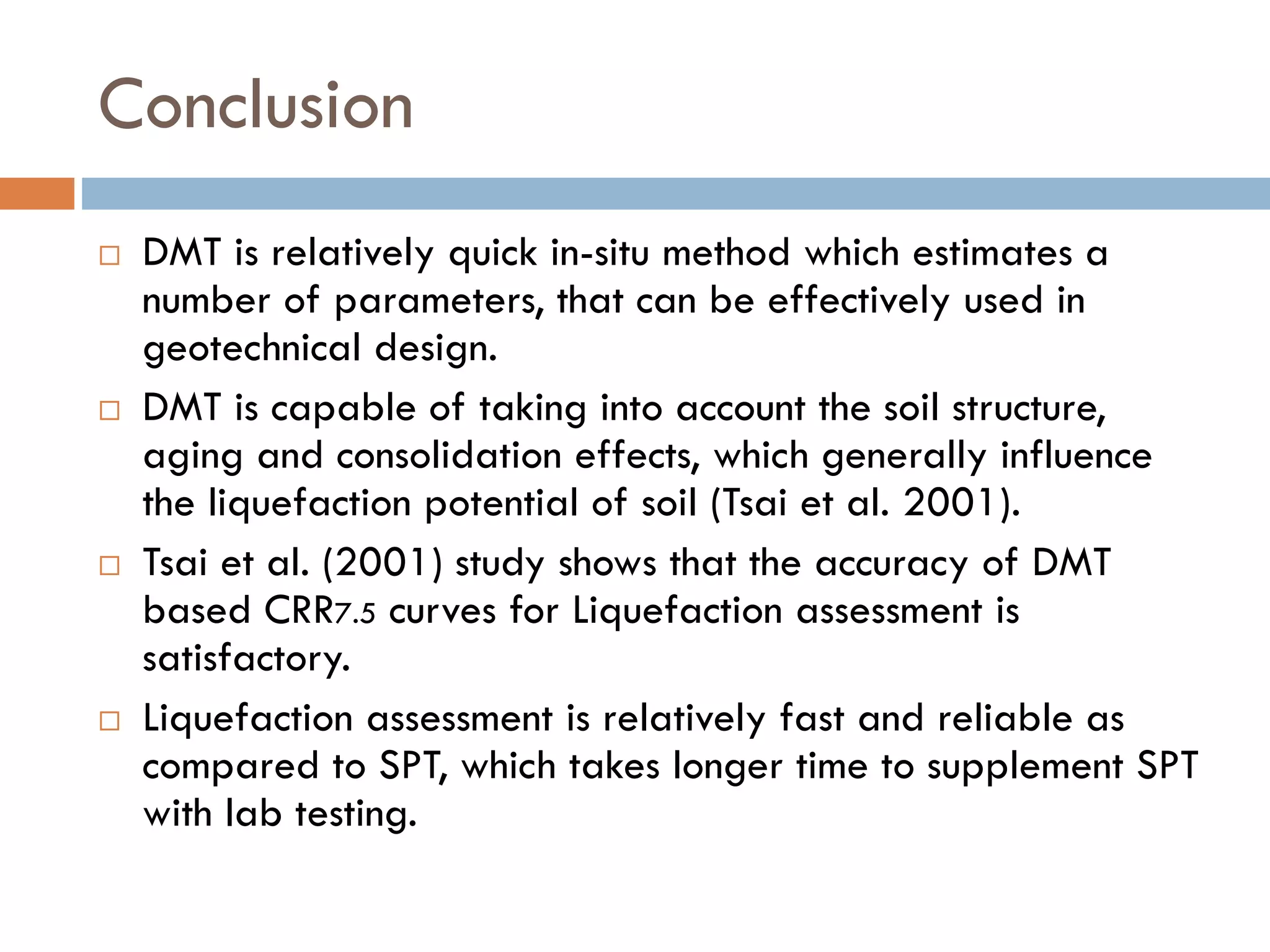 Conclusion
 DMT is relatively quick in-situ method which estimates a
number of parameters, that can be effectively used in
geotechnical design.
 DMT is capable of taking into account the soil structure,
aging and consolidation effects, which generally influence
the liquefaction potential of soil (Tsai et al. 2001).
 Tsai et al. (2001) study shows that the accuracy of DMT
based CRR7.5 curves for Liquefaction assessment is
satisfactory.
 Liquefaction assessment is relatively fast and reliable as
compared to SPT, which takes longer time to supplement SPT
with lab testing.
 