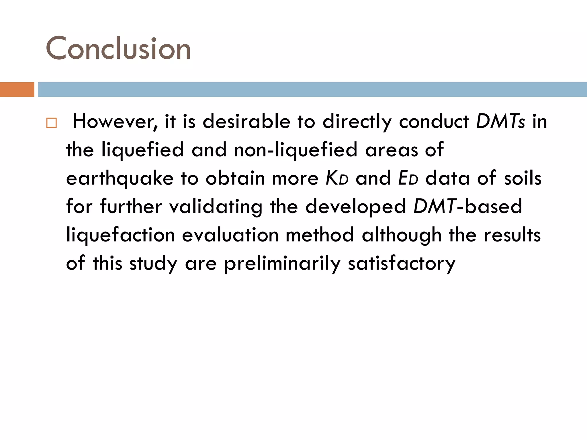 Conclusion
 However, it is desirable to directly conduct DMTs in
the liquefied and non-liquefied areas of
earthquake to obtain more KD and ED data of soils
for further validating the developed DMT-based
liquefaction evaluation method although the results
of this study are preliminarily satisfactory
 