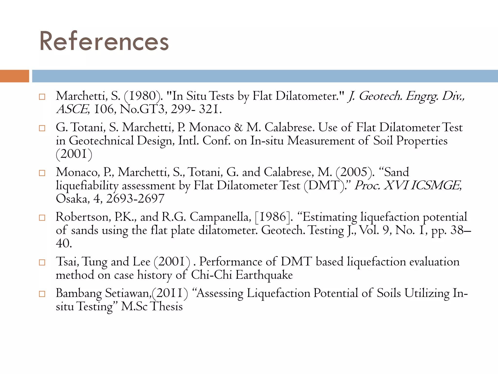 References
 Marchetti, S. (1980). "In SituTests by Flat Dilatometer." J. Geotech. Engrg. Div.,
ASCE, 106, No.GT3, 299- 321.
 G.Totani, S. Marchetti, P. Monaco & M. Calabrese. Use of Flat DilatometerTest
in Geotechnical Design, Intl. Conf. on In-situ Measurement of Soil Properties
(2001)
 Monaco, P., Marchetti, S., Totani, G. and Calabrese, M. (2005). “Sand
liquefiability assessment by Flat DilatometerTest (DMT).” Proc. XVI ICSMGE,
Osaka, 4, 2693-2697
 Robertson, P.K., and R.G. Campanella, [1986]. “Estimating liquefaction potential
of sands using the flat plate dilatometer. Geotech.Testing J.,Vol. 9, No. 1, pp. 38–
40.
 Tsai,Tung and Lee (2001) . Performance of DMT based liquefaction evaluation
method on case history of Chi-Chi Earthquake
 Bambang Setiawan,(2011) “Assessing Liquefaction Potential of Soils Utilizing In-
situTesting” M.ScThesis
 