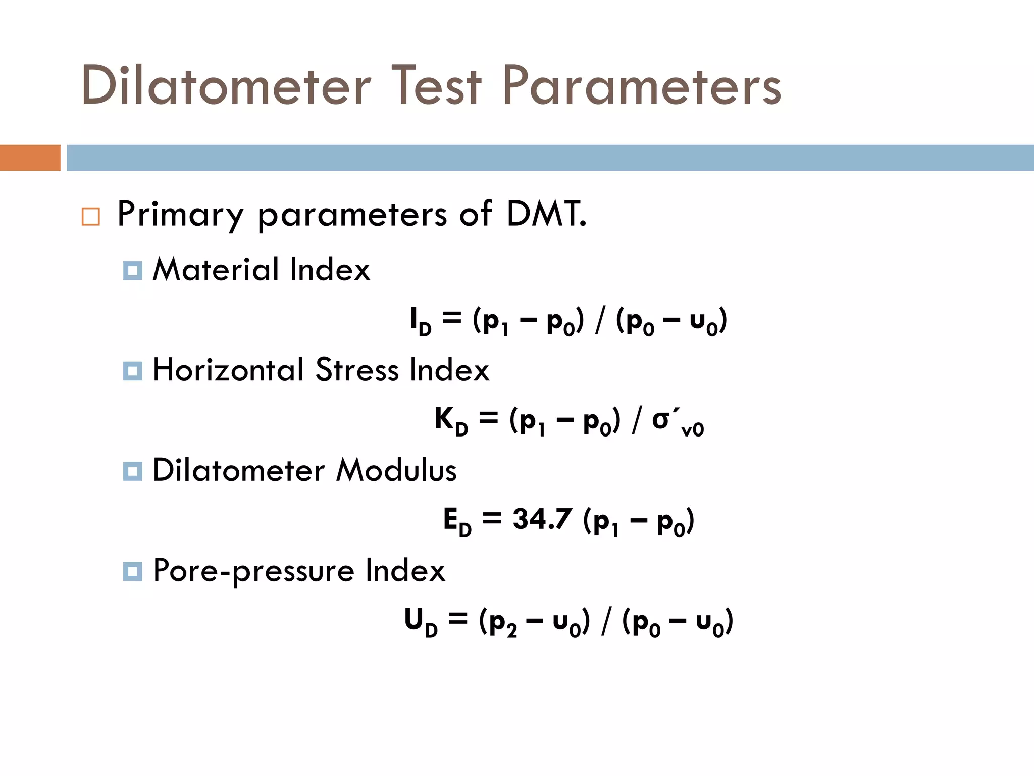 Dilatometer Test Parameters
 Primary parameters of DMT.
 Material Index
ID = (p1 – p0) / (p0 – u0)
 Horizontal Stress Index
KD = (p1 – p0) / σ´v0
 Dilatometer Modulus
ED = 34.7 (p1 – p0)
 Pore-pressure Index
UD = (p2 – u0) / (p0 – u0)
 