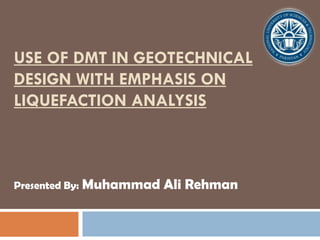 USE OF DMT IN GEOTECHNICAL
DESIGN WITH EMPHASIS ON
LIQUEFACTION ANALYSIS
Presented By: Muhammad Ali Rehman
 