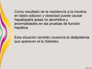 Como resultado de la resistencia a la insulina
en tejido adiposo y obesidad puede causar
hepatopatía grasa no alcohólica y
anormalidades en las pruebas de función
hepática.

Esta situación también ocasiona la dislipidemia
que aparecen el la diabetes.
 