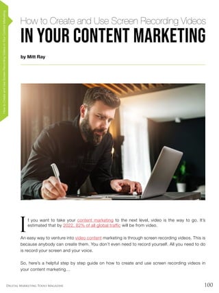 100Digital Marketing Tools Magazine
HowtoCreateandUseScreenRecordingVideosinYourContentMarketing
by Mitt Ray
How to Create and Use Screen Recording Videos
in Your Content Marketing
I
f you want to take your content marketing to the next level, video is the way to go. It’s
estimated that by 2022, 82% of all global traffic will be from video.
An easy way to venture into video content marketing is through screen recording videos. This is
because anybody can create them. You don’t even need to record yourself. All you need to do
is record your screen and your voice.
So, here’s a helpful step by step guide on how to create and use screen recording videos in
your content marketing…
 