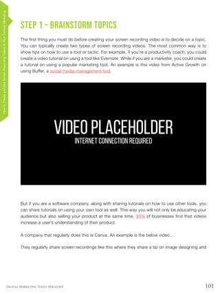 101Digital Marketing Tools Magazine
VIDEO PLACEHOLDERINTERNET CONNECTION REQUIRED
Step 1 – Brainstorm topics
The first thing you must do before creating your screen recording video is to decide on a topic.
You can typically create two types of screen recording videos. The most common way is to
show tips on how to use a tool or tactic. For example, if you’re a productivity coach, you could
create a video tutorial on using a tool like Evernote. While if you are a marketer, you could create
a tutorial on using a popular marketing tool. An example is this video from Active Growth on
using Buffer, a social media management tool.
But if you are a software company, along with sharing tutorials on how to use other tools, you
can share tutorials on using your own tool as well. This way you will not only be educating your
audience but also selling your product at the same time. 93% of businesses find that videos
increase a user’s understanding of their product.
A company that regularly does this is Canva. An example is the below video…
They regularly share screen recordings like this where they share a tip on image designing and
HowtoCreateandUseScreenRecordingVideosinYourContentMarketing
 