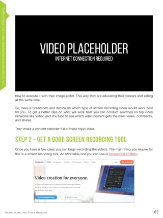 102Digital Marketing Tools Magazine
how to execute it with their image editor. This way they are educating their viewers and selling
at the same time.
So, have a brainstorm and decide on which type of screen recording video would work best
for you. To get a better idea on what will work best you can conduct searches on top video
networks like Vimeo and YouTube to see which video content gets the most views, comments,
and shares.
Then make a content calendar full of these topic ideas.
Step 2 – Get a good screen recording tool
Once you have a few ideas you can begin recording the videos. The main thing you require for
this is a screen recording tool. An affordable one you can use is Screencast O Matic.
VIDEO PLACEHOLDERINTERNET CONNECTION REQUIRED
HowtoCreateandUseScreenRecordingVideosinYourContentMarketing
 