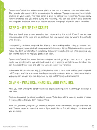 103Digital Marketing Tools Magazine
Screencast-O-Matic is a video creation platform that has a screen recorder and video editor.
The recorder lets you record the screen and/or the webcam. You can create and demonstrate
anything on your screen. The video editor is great for editing your recordings. You can easily
remove mistakes that you make during the recording. You can also add in extra elements
including text, arrows or zoom in on specific sections to highlight important bits of the video.
Step 3 – Write the script
After you install your screen recording tool, begin writing the script. Even if you are very
knowledgeable on the topic and are confident that you can get away by winging it you should
write a script.
Just speaking can be an easy task, but when you are speaking and recording your screen and
moving the cursor your mind will be occupied with too many things. This is why writing a script
helps. You don’t have to follow it completely. Only when you get a little lost while recording, you
can refer to it and it will help you get back on track.
Screencast-O-Matic has a neat feature for scripted recordings. All you need to do is copy and
paste your script into the tool and it will break it up in sections so that it’s easy to follow. You
can then record your voice and add your video on top of your narration.
If you desire the old fashioned way, you can print the script out and place it next to your computer
or PC as you won’t be able to see it while you record your screen. After you finish recording the
video you can actually give this document for free (in PDF form) as the transcript.
Step 4 – Practice, practice, and practice
After you finish writing the script you should begin practicing. First read through the script a
few times.
Next, go through all the steps you plan to record. Write down all the steps on a piece of paper
if you need to so that you don’t miss anything.
After that, practice going through the steps you plan to record and read through the script as
well. You can record your practice session if you would like to. This will help you check how well
you are doing.
HowtoCreateandUseScreenRecordingVideosinYourContentMarketing
 