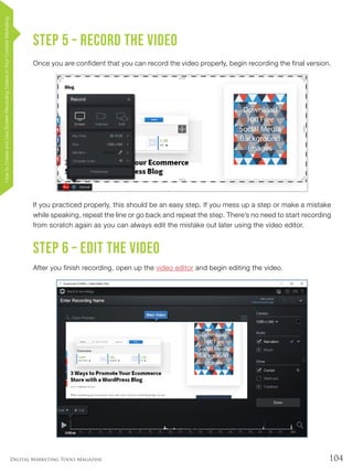 104Digital Marketing Tools Magazine
Step 5 – Record the video
Once you are confident that you can record the video properly, begin recording the final version.
If you practiced properly, this should be an easy step. If you mess up a step or make a mistake
while speaking, repeat the line or go back and repeat the step. There’s no need to start recording
from scratch again as you can always edit the mistake out later using the video editor.
Step 6 – Edit the video
After you finish recording, open up the video editor and begin editing the video.
HowtoCreateandUseScreenRecordingVideosinYourContentMarketing
 