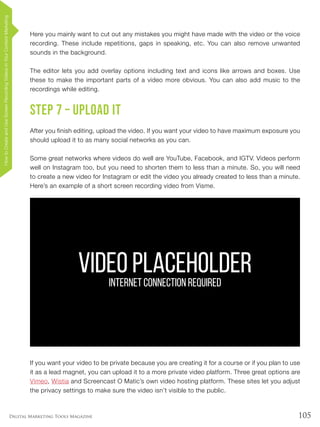 105Digital Marketing Tools Magazine
Here you mainly want to cut out any mistakes you might have made with the video or the voice
recording. These include repetitions, gaps in speaking, etc. You can also remove unwanted
sounds in the background.
The editor lets you add overlay options including text and icons like arrows and boxes. Use
these to make the important parts of a video more obvious. You can also add music to the
recordings while editing.
Step 7 – Upload it
After you finish editing, upload the video. If you want your video to have maximum exposure you
should upload it to as many social networks as you can.
Some great networks where videos do well are YouTube, Facebook, and IGTV. Videos perform
well on Instagram too, but you need to shorten them to less than a minute. So, you will need
to create a new video for Instagram or edit the video you already created to less than a minute.
Here’s an example of a short screen recording video from Visme.
If you want your video to be private because you are creating it for a course or if you plan to use
it as a lead magnet, you can upload it to a more private video platform. Three great options are
Vimeo, Wistia and Screencast O Matic’s own video hosting platform. These sites let you adjust
the privacy settings to make sure the video isn’t visible to the public.
VIDEO PLACEHOLDERINTERNET CONNECTION REQUIRED
HowtoCreateandUseScreenRecordingVideosinYourContentMarketing
 