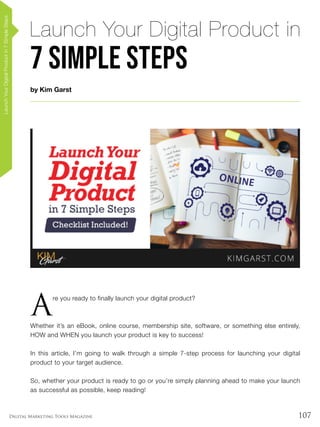 107Digital Marketing Tools Magazine
by Kim Garst
Launch Your Digital Product in
7 Simple Steps
LaunchYourDigitalProductin7SimpleSteps
A
re you ready to finally launch your digital product?
Whether it’s an eBook, online course, membership site, software, or something else entirely,
HOW and WHEN you launch your product is key to success!
In this article, I’m going to walk through a simple 7-step process for launching your digital
product to your target audience.
So, whether your product is ready to go or you’re simply planning ahead to make your launch
as successful as possible, keep reading!
 