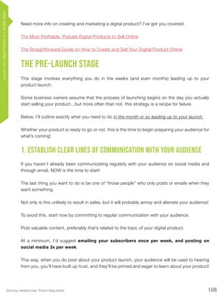 108Digital Marketing Tools Magazine
Need more info on creating and marketing a digital product? I’ve got you covered:
The Most Profitable, Popular Digital Products to Sell Online
The Straightforward Guide on How to Create and Sell Your Digital Product Online
The Pre-Launch Stage
This stage involves everything you do in the weeks (and even months) leading up to your
product launch.
Some business owners assume that the process of launching begins on the day you actually
start selling your product…but more often than not, this strategy is a recipe for failure.
Below, I’ll outline exactly what you need to do in the month or so leading up to your launch.
Whether your product is ready to go or not, this is the time to begin preparing your audience for
what’s coming!
1. Establish Clear Lines of Communication with Your Audience
If you haven’t already been communicating regularly with your audience on social media and
through email, NOW is the time to start!
The last thing you want to do is be one of “those people” who only posts or emails when they
want something.
Not only is this unlikely to result in sales, but it will probably annoy and alienate your audience!
To avoid this, start now by committing to regular communication with your audience.
Post valuable content, preferably that’s related to the topic of your digital product.
At a minimum, I’d suggest emailing your subscribers once per week, and posting on
social media 3x per week.
This way, when you do post about your product launch, your audience will be used to hearing
from you, you’ll have built up trust, and they’ll be primed and eager to learn about your product!
LaunchYourDigitalProductin7SimpleSteps
 
