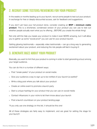 109Digital Marketing Tools Magazine
2. Recruit Some Testers/Reviewers for Your Product
In the weeks or months leading up to your launch, recruit some people to test out your product.
In exchange for free or deeply-discounted access, ask for feedback and suggestions.
If you don’t yet have your full product done, consider creating an MVP – minimum viable
product. This is a shortened, condensed version of your product you can use to test out
whether people actually want what you’re offering…BEFORE you create the whole thing!
Not only will this help you tweak your product to make it even MORE amazing, but it will allow
you to gather up some “social proof” you can use for your product launch.
Getting glowing testimonials – especially video testimonials – can go a long way to generating
excitement about your product, and reducing the risk people will feel in buying it!
3. Generate Buzz About Your Product
Basically, you want to hint that your product is coming in order to start generating a buzz among
your target audience.
You can do this in a number of different ways:
•	 Post “sneak peeks” of your product on social media
•	 Give your audience a way to sign up to be notified of your launch (a waitlist)*
•	 Write a blog post where you talk about your product
•	 Create an online event to promote a launch party
•	 Start a unique hashtag for your product that you can use on social media
•	 Contact influencers in your niche to let them know about your launch
•	 Post a launch countdown on your product landing page
*If you only use one strategy on this list, it should be this one!
All of these strategies are fairly easy to implement, and are great for setting the stage for
your launch!
LaunchYourDigitalProductin7SimpleSteps
 