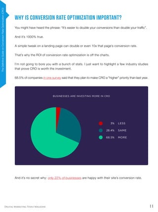 11Digital Marketing Tools Magazine
Why is Conversion Rate Optimization Important?
You might have heard the phrase: “It’s easier to double your conversions than double your traffic”.
And it’s 1000% true.
A simple tweak on a landing page can double or even 10x that page’s conversion rate.
That’s why the ROI of conversion rate optimization is off the charts.
I’m not going to bore you with a bunch of stats. I just want to highlight a few industry studies
that prove CRO is worth the investment.
68.5% of companies in one survey said that they plan to make CRO a “higher” priority than last year.
And it’s no secret why: only 22% of businesses are happy with their site’s conversion rate.
TheDefinitiveGuideonConversionRateOptimization(CRO)
 
