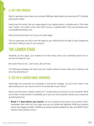 110Digital Marketing Tools Magazine
4. Get Pre-Orders
Want to generate a buzz about your product AND get sales before you even launch?? Consider
getting pre-orders!
Here’s how this works: Set up a sales page for your digital product, complete with a “Pre-order
now” button. Let visitors know that they’ll receive a special deal if they pre-purchase your
course/eBook/software, etc.
Now promote the check out of your pre-order page!
This is a great way not only to set the stage for your official launch but also to see if people are
ACTUALLY willing to pay for your product!
The Launch Stage
Hopefully, by this stage, your audience not only knows about your impending launch but is
primed and ready to buy!
But even if they’re not…don’t worry, all is not lost.
The following strategies will make sure your target audience knows what you’re offering, and
why they should buy it!
5. Set Up a Launch Email Sequence
Technically, this could also be considered a “pre-launch strategy”, as you’ll use it both in the
days leading up to your launch and on the actual day of your launch.
Here’s how this works: Create a series of 5-7 emails that you’ll send out to your email list. What
you’ll write in these emails is completely up to you, but many business owners use a sequence
something like this:
•	 Email 1: 7 days before your launch. Let your audience know about your product. Don’t
overwhelm them with info, but make sure you do include the following: HOW your product
solves their biggest problem, WHEN your product will be available for sale, and WHAT they’ll
receive if they decide to buy it.
LaunchYourDigitalProductin7SimpleSteps
 