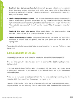111Digital Marketing Tools Magazine
•	 Email 2: 5 days before your launch. In this email, give your subscribers more specific
details about your product. Include personal stories (your own or other’s) about why your
product is so useful, and show how it’s already helped others. Use those testimonials you got
during the pre-launch stage!
•	 Email 3: 3 days before your launch. Think of some questions people may have about your
product: these can be questions people have actually asked or questions you think they
might ask! Use this as an opportunity to address doubts or concerns people may have: like
“This product is too expensive”, “It won’t work for me”, or, “What if I change my mind after I
buy it?”.
•	 Email 4: 2 days before your launch. Offer a launch discount. Let your subscribers know
they have x days to buy in order to get a special deal or bonuses.
•	 Email 5: The day of your launch. Briefly remind people why they should buy your product
(remember to address their pain points!), and that your special pre-launch offer will be
expiring soon.
Remember, this is just one example of a launch email sequence you can use. Feel free to make
it your own!
6. Hold a Webinar or Live Q&A
This strategy can be used on its own or in conjunction with a launch email sequence.
Time and time again, live video has been shown to be one of the BEST ways to promote a
digital product.
Hold a free webinar or live Q&A (on Facebook, Instagram, etc.) on a topic that’s closely related
to your product. Promote it to your email list, to your website visitors and to your social media
fans and followers.
At the end of your video, let participants know that you have another product they may find
helpful, and tell them exactly how they can get their hands on it.
I also recommend giving them a special, time-limited coupon code to get an exclusive discount
on your product. This is a great way to boost sales AND to track where sales are coming from!
LaunchYourDigitalProductin7SimpleSteps
 