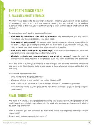 112Digital Marketing Tools Magazine
The Post-Launch Stage
7. Evaluate and Get Feedback
Whether you’ve decided to do an evergreen launch – meaning your product will be available
on an ongoing basis, or an open/close launch – meaning your product will only be available
at certain times of the year, you’re definitely going to want to think about what worked, and
what didn’t.
Some questions you’ll want to ask yourself include:
•	 How were my conversion rates from my waitlist? If they were very low, you may need to
re-evaluate your launch process or your sales page.
•	 How were my sales overall? If they were lower than you expected, at what stage did things
fall apart? Did you get a lot of pre-orders, but not many sales at your launch? Then you may
need to tweak your email sequence or other marketing strategies.
•	 How much traffic did I get to my sales page? If this number was lower than expected,
your promotional strategies may need some tweaking.
•	 What did my testers or reviewers have to say about my product? Hopefully, you took
their advice into account earlier in the process, but if not, now’s the time to take it seriously!
You’ll also want to survey your audience to see what you can do better next time. One of the
best ways to do this is to send out a simple survey to those who were on your waitlist, but who
didn’t buy.
You can ask them questions like:
•	 What would make this product better?
•	 Was price a factor in your decision not to buy this product?
•	 What questions did you have about the product that I didn’t answer in my emails?
•	 How likely are you to buy this product the next time it’s offered? (if you’re doing an open/
close launch).
Final Thoughts
And that’s it! A simple, 7-step process for launching your digital product. This process will take
you through the month before your launch to the week after, ensuring you know exactly what to
do, each step of the way!
Want a checklist you can download to make sure you’re not forgetting anything? I’ve got
you covered!
Are you ready to launch your digital product?
LaunchYourDigitalProductin7SimpleSteps
 