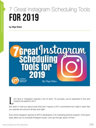 113Digital Marketing Tools Magazine
by Olga Rabo
7 Great Instagram Scheduling Tools
for 2019
7GreatInstagramSchedulingToolsfor2019
L
et’s face it: Instagram requires a lot of work. To succeed, you’re expected to live and
breathe the platform 24/7.
But what if I told you about tools that don’t require a 24/7 commitment but make it seem like
you operate the account all day and night.
Ever since Instagram opened its API to developers in its marketing partner program, third-party
apps allow you to schedule Instagram posts. Let’s go through seven of them.
 