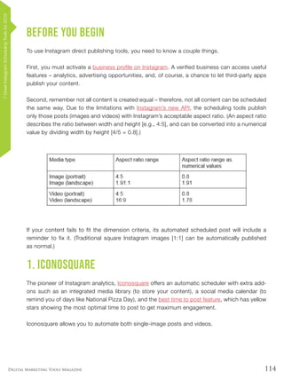 114Digital Marketing Tools Magazine
Before you begin
To use Instagram direct publishing tools, you need to know a couple things.
First, you must activate a business profile on Instagram. A verified business can access useful
features – analytics, advertising opportunities, and, of course, a chance to let third-party apps
publish your content.
Second, remember not all content is created equal – therefore, not all content can be scheduled
the same way. Due to the limitations with Instagram’s new API, the scheduling tools publish
only those posts (images and videos) with Instagram’s acceptable aspect ratio. (An aspect ratio
describes the ratio between width and height [e.g., 4:5], and can be converted into a numerical
value by dividing width by height [4/5 = 0.8].)
If your content fails to fit the dimension criteria, its automated scheduled post will include a
reminder to fix it. (Traditional square Instagram images [1:1] can be automatically published
as normal.)
1. Iconosquare
The pioneer of Instagram analytics, Iconosquare offers an automatic scheduler with extra add-
ons such as an integrated media library (to store your content), a social media calendar (to
remind you of days like National Pizza Day), and the best time to post feature, which has yellow
stars showing the most optimal time to post to get maximum engagement.
Iconosquare allows you to automate both single-image posts and videos.
7GreatInstagramSchedulingToolsfor2019
 