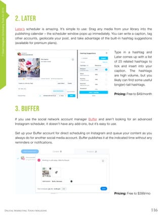 116Digital Marketing Tools Magazine
2. Later
Later’s scheduler is amazing. It’s simple to use: Drag any media from your library into the
publishing calendar – the scheduler window pops up immediately. You can write a caption, tag
other accounts, geolocate your post, and take advantage of the built-in hashtag suggestions
(available for premium plans).
Type in a hashtag and
Later comes up with a list
of 25 related hashtags to
tick and insert into your
caption. The hashtags
are high volume, but you
likely can find some useful
long(er)-tail hashtags.
Pricing: Free to $49/month
3. Buffer
If you use the social network account manager Buffer and aren’t looking for an advanced
Instagram scheduler, it doesn’t have any add-ons, but it’s easy to use.
Set up your Buffer account for direct scheduling on Instagram and queue your content as you
always do for another social media account. Buffer publishes it at the indicated time without any
reminders or notifications.
Pricing: Free to $399/mo
7GreatInstagramSchedulingToolsfor2019
 