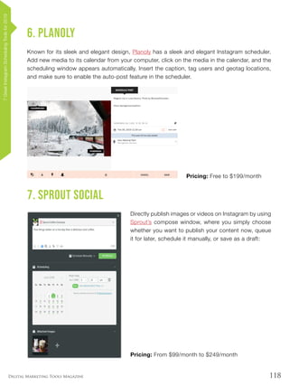 118Digital Marketing Tools Magazine
6. Planoly
Known for its sleek and elegant design, Planoly has a sleek and elegant Instagram scheduler.
Add new media to its calendar from your computer, click on the media in the calendar, and the
scheduling window appears automatically. Insert the caption, tag users and geotag locations,
and make sure to enable the auto-post feature in the scheduler.
Pricing: Free to $199/month
7. Sprout Social
Directly publish images or videos on Instagram by using
Sprout’s compose window, where you simply choose
whether you want to publish your content now, queue
it for later, schedule it manually, or save as a draft:
Pricing: From $99/month to $249/month
7GreatInstagramSchedulingToolsfor2019
 
