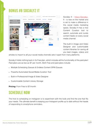 119Digital Marketing Tools Magazine
BONUS #8 Socialyz It
Socialyz It - https://Socialyz.
It - is new on the market and
is set to make a difference in
this social media marketing
space. Socialyz It has a nice
Content Curation tool to
search, automate and curate
content feeds on every social
media channel.
The built-in Image and Video
Designer and customizable
content libraries for saving all
you best images, videos and
articles to import to all your social media channels sets it apart from many platforms.
Socialy.it holds nothing back in its Free plan, which includes all the functionality of the paid plan!
Paid plans are as low as $7 per month. Both Free and paid plans include:
•	 Multiple Scheduling Queues & Endless Content SPIN Queues
•	 Powerful Automated Social Media Curation Tool
•	 Built-in Professional Image & Video Designer
•	 Customizable Content Library Storage
Pricing: From Free to $7/month
Schedule now
The trick to scheduling on Instagram is to experiment with the tools and find the one that fits
your needs. The ultimate benefit is keeping your Instagram profile up to date without the hassle
of responding to smartphone reminders.
7GreatInstagramSchedulingToolsfor2019
 
