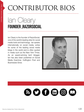 120Digital Marketing Tools Magazine
CONTRIBUTOR BIOS
CONTRIBUTORBIO|IanCleary
Ian Cleary is the founder of RazorSocial,
one of the world’s leading sites for social
media tools and technology. Ian speaks
internationally on social media, writes
for some of the leading social media
blogs in the world and is often quoted
in media such as the New York Times.
As an award-winning tech blogger,
Ian has also been published on Social
Media Examiner, Huffington Post and
Businesses Grow.
Ian Cleary
founder ,RazorSocial
 