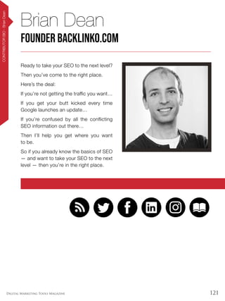 121Digital Marketing Tools Magazine
CONTRIBUTORBIO-BrianDean
Ready to take your SEO to the next level?
Then you’ve come to the right place.
Here’s the deal:
If you’re not getting the traffic you want…
If you get your butt kicked every time
Google launches an update…
If you’re confused by all the conflicting
SEO information out there…
Then I’ll help you get where you want
to be.
So if you already know the basics of SEO
— and want to take your SEO to the next
level — then you’re in the right place.
Brian Dean
Founder Backlinko.com
 