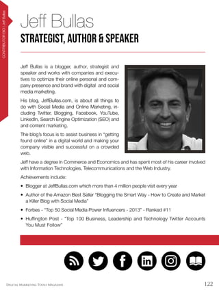 122Digital Marketing Tools Magazine
CONTRIBUTORBIO|JeffBullas
Jeff Bullas is a blogger, author, strategist and
speaker and works with companies and execu-
tives to optimize their online personal and com-
pany presence and brand with digital and social
media marketing.
His blog, JeffBullas.com, is about all things to
do with Social Media and Online Marketing, in-
cluding Twitter, Blogging, Facebook, YouTube,
LinkedIn, Search Engine Optimization (SEO) and
and content marketing.
The blog’s focus is to assist business in “getting
found online” in a digital world and making your
company visible and successful on a crowded
web.
Jeff have a degree in Commerce and Economics and has spent most of his career involved
with Information Technologies, Telecommunications and the Web Industry.
Achievements include:
•	 Blogger at JeffBullas.com which more than 4 million people visit every year
•	 Author of the Amazon Best Seller “Blogging the Smart Way - How to Create and Market
a Killer Blog with Social Media”
•	 Forbes - “Top 50 Social Media Power Influencers - 2013” - Ranked #11
•	 Huffington Post - “Top 100 Business, Leadership and Technology Twitter Accounts
You Must Follow”
Jeff Bullas
Strategist, Author & Speaker
 