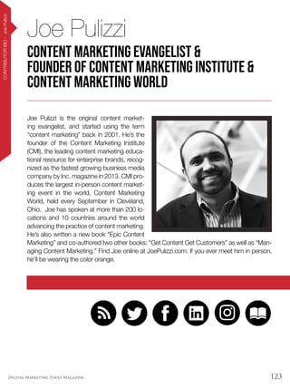 123Digital Marketing Tools Magazine
CONTRIBUTORBIO-JoePulizzi
Joe Pulizzi is the original content market-
ing evangelist, and started using the term
“content marketing” back in 2001. He’s the
founder of the Content Marketing Institute
(CMI), the leading content marketing educa-
tional resource for enterprise brands, recog-
nized as the fastest growing business media
company by Inc. magazine in 2013. CMI pro-
duces the largest in-person content market-
ing event in the world, Content Marketing
World, held every September in Cleveland,
Ohio. Joe has spoken at more than 200 lo-
cations and 10 countries around the world
advancing the practice of content marketing.
He’s also written a new book “Epic Content
Marketing” and co-authored two other books: “Get Content Get Customers” as well as “Man-
aging Content Marketing.” Find Joe online at JoePulizzi.com. If you ever meet him in person,
he’ll be wearing the color orange.
Joe Pulizzi
content marketing evangelist &
founder of Content Marketing Institute &
Content Marketing World
 