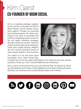 124Digital Marketing Tools Magazine
CONTRIBUTORBIO|KimGarst
Kim is a marketing strategist, speaker,
author and the co-founder and CEO of
Boom! Social, a social “selling” consul-
tancy agency. Through her consulting
and training business, Kim helps busi-
nesses of all sizes to accelerate their
profits by integrating proven social me-
dia and digital marketing strategies.
She also travels the world to share her
wisdom and provides social media key-
notes and in-depth training. Addition-
ally, Kim mentors business owners to
reach greater heights in their business.
The creator of 4 six and seven figure
businesses, Kim’s, Boom Social blog,
is ranked one of the top social media blogs in the world and she was recently
named by Forbes as a Top 10 Social Media Woman Influencers.
Kim is author of the forthcoming new book Will the Real You Stand Up: Show
Up, Be Authentic and Prosper in Social Media and The Quick and Easy Guide to
Branding Your Business and Creating Massive Sales with Pinterest.
Kim Garst
Co-Founder of Boom Social
 