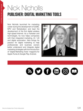 125Digital Marketing Tools Magazine
Nick Nicholls launched his marketing
career during the development of QUBE,
MTV and Nickelodeon and lead the
development of the first digital wireless
high-speed Internet. As a marketer and
technologist, he now helps companies
with their integrated marketing, UI / UX
and digital automation. Nick brings his
passion for digital marketing to help
professionals and business owners
better understand and integrate digital
marketing strategies with the introduction
of 'Digital Marketing Tools' magazine for
Apple iTunes & Google Play Android.
Nick Nicholls
Publisher: Digital Marketing Tools
CONTRIBUTORBIO|NickNicholls
 