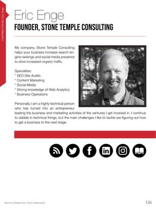 126Digital Marketing Tools Magazine
CONTRIBUTORBIO|EricEnge
My company, Stone Temple Consulting
helps your business increase search en-
gine rankings and social media presence
to drive increased organic traffic.
Specialties:
* SEO Site Audits
* Content Marketing
* Social Media
* Strong knowledge of Web Analytics
* Business Operations
Personally, I am a highly technical person
who has turned into an entrepreneur
leading the business and marketing activities of the ventures I get involved in. I continue
to dabble in technical things, but the main challenges I like to tackle are figuring out how
to get a business to the next stage.
Eric Enge
Founder, Stone Temple Consulting
 