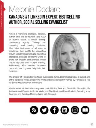 127Digital Marketing Tools Magazine
CONTRIBUTORBIO|MelonieDodaro
Kim is a marketing strategist, speaker,
author and the co-founder and CEO
of Boom! Social, a social “selling”
consultancy agency. Through her
consulting and training business,
Kim helps businesses of all sizes to
accelerate their profits by integrating
proven social media and digital marketing
strategies. She also travels the world to
share her wisdom and provides social
media keynotes and in-depth training.
Additionally, Kim mentors business
owners to reach greater heights in their
business.
The creator of 4 six and seven figure businesses, Kim’s, Boom Social blog, is ranked one
of the top social media blogs in the world and she was recently named by Forbes as a Top
10 Social Media Woman Influencers.
Kim is author of the forthcoming new book Will the Real You Stand Up: Show Up, Be
Authentic and Prosper in Social Media and The Quick and Easy Guide to Branding Your
Business and Creating Massive Sales with Pinterest.
Melonie Dodaro
Canada’s #1 LinkedIn Expert, Bestselling
Author, Social Selling Evangelist
 