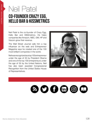 128Digital Marketing Tools Magazine
CONTRIBUTORBIO-NeilPatel
Neil Patel is the co-founder of Crazy Egg,
Hello Bar and KISSmetrics. He helps
companies like Amazon, NBC, GM, HP and
Viacom grow their revenue.
The Wall Street Journal calls him a top
influencer on the web and Entrepreneur
Magazine says he created one of the 100
most brilliant companies in the world.
Neilwasrecognizedasatop100entrepreneur
under the age of 30 by President Obama
and one of the top 100 entrepreneurs under
the age of 35 by the United Nations. Neil
has also been awarded Congressional
Recognition from the United States House
of Representatives.
Neil Patel
Co-Founder Crazy Egg,
Hello Bar & KISSmetrics
 