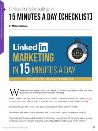 129Digital Marketing Tools Magazine
by Melonie Dodaro
LinkedInMarketingin15MinutesaDay[CHECKLIST]
LinkedIn Marketing in
W
hether you have a large network on LinkedIn or are just beginning to build it, you likely
don’t have a lot of time to invest in LinkedIn marketing.
While LinkedIn ranks as the #1 social network for B2B businesses and can be highly effective
for lead generation, often you don’t have the time, energy or need to use LinkedIn actively.
Despite that, you don’t want to go dark and disappear off the platform entirely.
You never know when or why you might need to reach out to your professional network.
Thankfully, with these handy LinkedIn marketing tips, you just need 15 minutes a day to quickly
and easily maintain a healthy presence and build profitable relationships on the platform.
15 Minutes a Day [CHECKLIST]
 