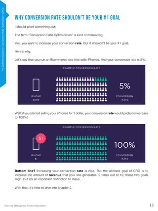 13Digital Marketing Tools Magazine
Why Conversion Rate Shouldn’t Be Your #1 Goal
I should point something out:
The term “Conversion Rate Optimization” is kind of misleading.
Yes, you want to increase your conversion rate. But it shouldn’t be your #1 goal.
Here’s why:
Let’s say that you run an Ecommerce site that sells iPhones. And your conversion rate is 5%.
Well, if you started selling your iPhones for 1 dollar, your conversion rate would probably increase
to 100%!
Bottom line? Increasing your conversion rate is nice. But the ultimate goal of CRO is to
increase the amount of revenue that your site generates. 9 times out of 10, these two goals
align. But it’s an important distinction to make.
With that, it’s time to dive into chapter 2.
TheDefinitiveGuideonConversionRateOptimization(CRO)
 