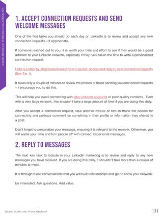 131Digital Marketing Tools Magazine
1. Accept connection requests and send
welcome messages
One of the first tasks you should do each day on LinkedIn is to review and accept any new
connection requests – if appropriate.
If someone reached out to you, it is worth your time and effort to see if they would be a good
addition to your LinkedIn network, especially if they have taken the time to write a personalized
connection request.
Here is a step-by-step breakdown of how to review, accept and reply to new connection requests
(See Tip 1).
It takes only a couple of minutes to review the profiles of those sending you connection requests
– I encourage you to do this.
This will help you avoid connecting with fake LinkedIn accounts or poor-quality contacts. Even
with a very large network, this shouldn’t take a large amount of time if you are doing this daily.
After you accept a connection request, take another minute or two to thank the person for
connecting and perhaps comment on something in their profile or information they shared in
a post.
Don’t forget to personalize your message, ensuring it is relevant to the receiver. Otherwise, you
will waste your time and turn people off with canned, impersonal messages.
2. Reply to messages
The next key task to include in your LinkedIn marketing is to review and reply to any new
messages you have received. If you are doing this daily, it shouldn’t take more than a couple of
minutes at most.
It is through these conversations that you will build relationships and get to know your network.
Be interested. Ask questions. Add value.
LinkedInMarketingin15MinutesaDay[CHECKLIST]
 