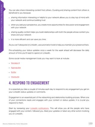 133Digital Marketing Tools Magazine
You can also share interesting content from others. Curating and sharing content from others is
beneficial to you because:
•	 sharing information interesting or helpful to your network allows you to stay top of mind with
your network and continue building trust
•	 when you add your perspective, you create more opportunities for discussion and engagement
with your network
•	 sharing quality content helps you build relationships with both the people whose content you
share and your network
•	 it is more efficient and can save you time.
As you can’t always be on LinkedIn, use automation tools to help you maintain your presence there.
Pre-scheduling your status updates once a week for the week ahead will decrease the daily
amount of time you’ll need to spend on LinkedIn.
Some social media management tools you may want to look at include:
•	 Socialyz It
•	 Agorapulse
•	 Buffer
•	 Hootsuite
4. Respond to engagement
It is essential you take a couple of minutes each day to respond to any engagement you get on
your LinkedIn status updates or comments.
Engagement is an essential part of the networking and relationship-building process. When one
of your connections reads and engages with your content or status update, it is crucial you
respond to them.
Start by reviewing your LinkedIn notifications. This will show you all the people who have
engaged with your content, followed you, liked your updates or taken any other action involving
you on LinkedIn.
LinkedInMarketingin15MinutesaDay[CHECKLIST]
 