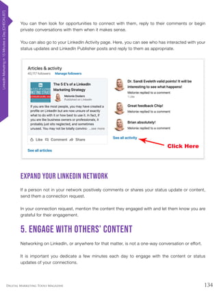 134Digital Marketing Tools Magazine
You can then look for opportunities to connect with them, reply to their comments or begin
private conversations with them when it makes sense.
You can also go to your LinkedIn Activity page. Here, you can see who has interacted with your
status updates and LinkedIn Publisher posts and reply to them as appropriate.
Expand your LinkedIn network
If a person not in your network positively comments or shares your status update or content,
send them a connection request.
In your connection request, mention the content they engaged with and let them know you are
grateful for their engagement.
5. Engage with others’ content
Networking on LinkedIn, or anywhere for that matter, is not a one-way conversation or effort.
It is important you dedicate a few minutes each day to engage with the content or status
updates of your connections.
LinkedInMarketingin15MinutesaDay[CHECKLIST]
 