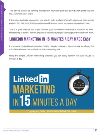 135Digital Marketing Tools Magazine
This can be as easy as scrolling through your newsfeed each day to find a few posts you can
like, comment on or share.
If there is a particular connection you wish to build a relationship with, check out their activity
page to find their recent status updates and Publisher posts so you can engage with them.
This is a great way for you to get to know your connections and what is important to them.
Responding to others’ content provides a natural way for you to engage and interact with them.
LinkedIn marketing in 15 minutes a day made easy
It is important to build and maintain a healthy LinkedIn network in this extremely social age. But
this doesn’t have to be a difficult or time-consuming task.
Using this simple LinkedIn networking checklist, you can easily network like a pro in just 15
minutes a day.
LinkedInMarketingin15MinutesaDay[CHECKLIST]
 