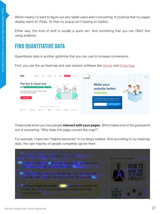 17Digital Marketing Tools Magazine
Which means I’d want to figure out why tablet users aren’t converting. It could be that my pages
display weird on iPads. Or that my popup isn’t loading on tablets.
Either way, this kind of stuff is usually a quick win. And something that you can ONLY find
using analytics.
Find Quantitative Data
Quantitative data is another goldmine that you can use to increase conversions.
First, you can fire up heatmap and user session software like HotJar and Crazy Egg.
These tools show you how people interact with your pages. Which takes a lot of the guesswork
out of answering: “Why does this page convert like crap?”.
For example, I have two “helpful resources” in my blog’s sidebar. And according to my heatmap
data, the vast majority of people completely ignore them.
TheDefinitiveGuideonConversionRateOptimization(CRO)
 